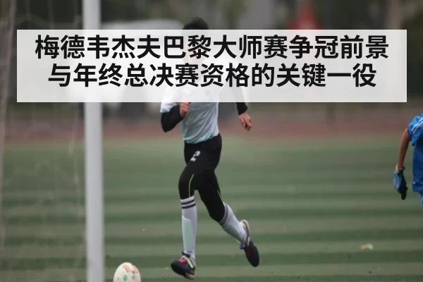 梅德韦杰夫巴黎大师赛争冠前景与年终总决赛资格的关键一役